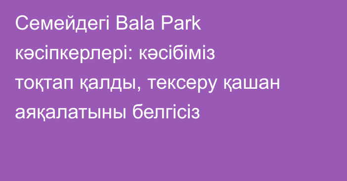 Семейдегі Bala Park кәсіпкерлері: кәсібіміз тоқтап қалды, тексеру қашан аяқалатыны белгісіз