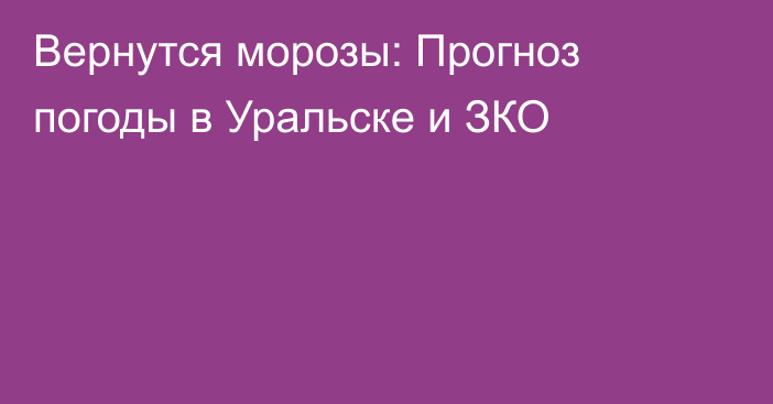 Вернутся морозы: Прогноз погоды в Уральске и ЗКО
