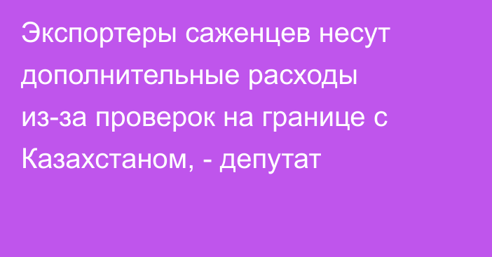 Экспортеры саженцев несут дополнительные расходы из-за проверок на границе с Казахстаном, - депутат