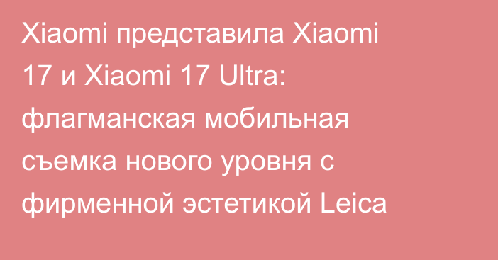 Xiaomi представила Xiaomi 17 и Xiaomi 17 Ultra: флагманская мобильная съемка нового уровня с фирменной эстетикой Leica