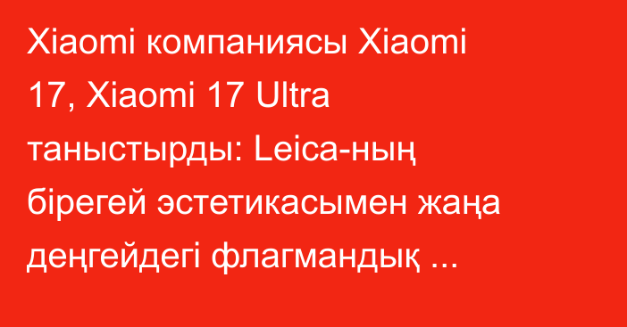 Xiaomi компаниясы Xiaomi 17, Xiaomi 17 Ultra таныстырды: Leica-ның бірегей эстетикасымен жаңа деңгейдегі флагмандық мобильді түсірілім