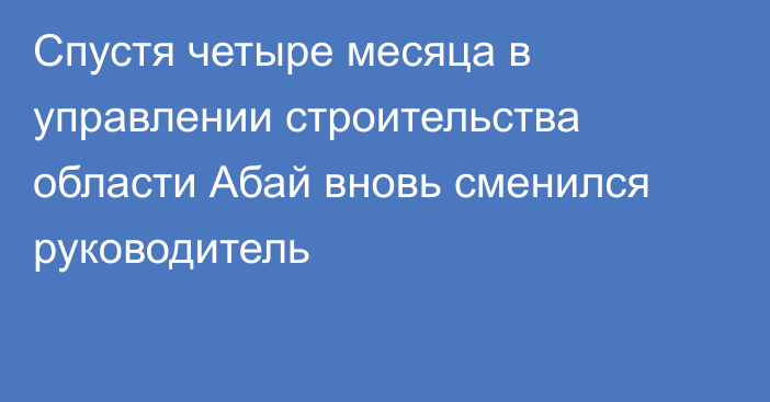 Спустя четыре месяца в управлении строительства области Абай вновь сменился руководитель