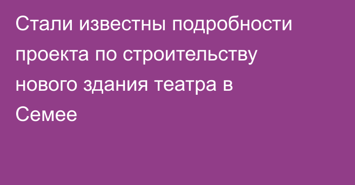 Стали известны подробности проекта по строительству нового здания театра в Семее