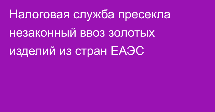 Налоговая служба пресекла незаконный ввоз золотых изделий из стран ЕАЭС