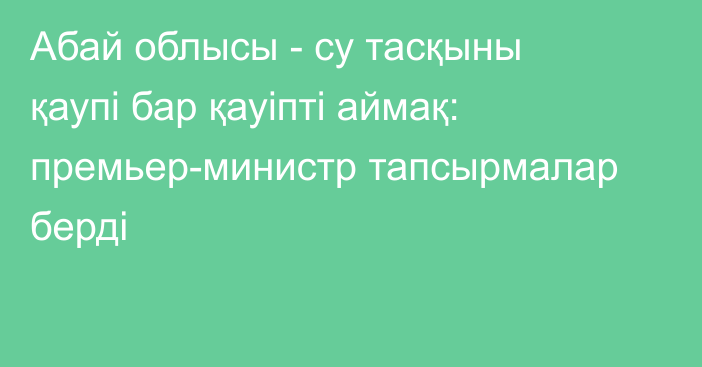 Абай облысы - су тасқыны қаупі бар қауіпті аймақ: премьер-министр тапсырмалар берді