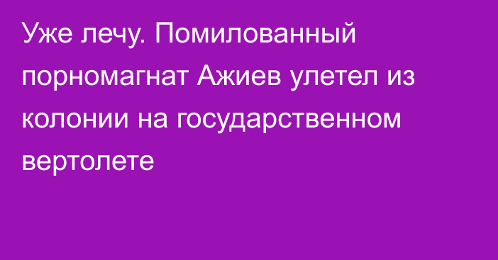 Уже лечу. Помилованный порномагнат Ажиев улетел из колонии на государственном вертолете