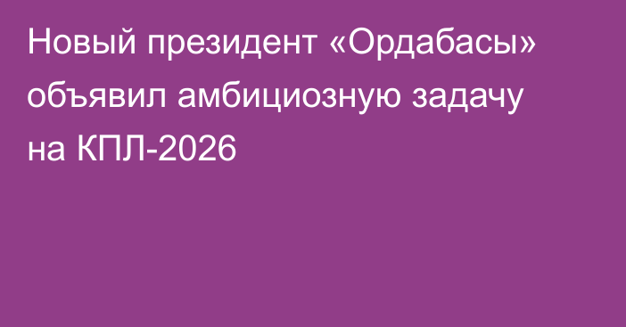 Новый президент «Ордабасы» объявил амбициозную задачу на КПЛ-2026