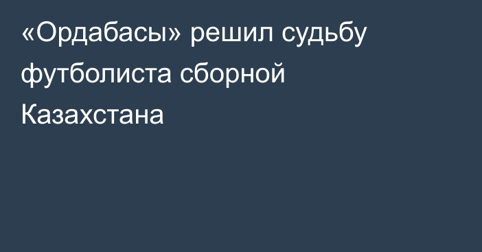 «Ордабасы» решил судьбу футболиста сборной Казахстана