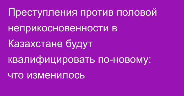 Преступления против половой неприкосновенности в Казахстане будут квалифицировать по-новому: что изменилось