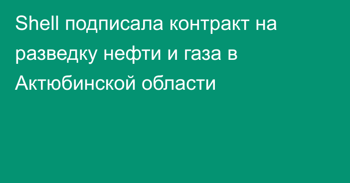 Shell подписала контракт на разведку нефти и газа в Актюбинской области