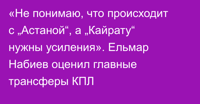 «Не понимаю, что происходит с „Астаной“, а „Кайрату“ нужны усиления». Ельмар Набиев оценил главные трансферы КПЛ