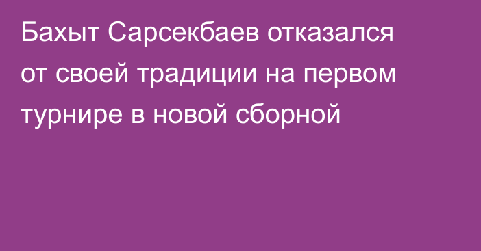 Бахыт Сарсекбаев отказался от своей традиции на первом турнире в новой сборной