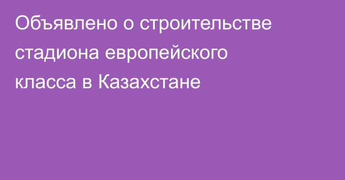 Объявлено о строительстве стадиона европейского класса в Казахстане