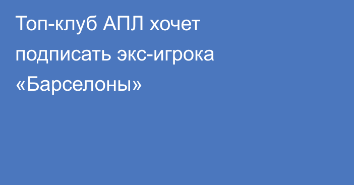 Топ-клуб АПЛ хочет подписать экс-игрока «Барселоны»