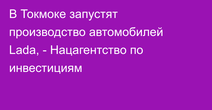 В Токмоке запустят производство автомобилей Lada, - Нацагентство по инвестициям 