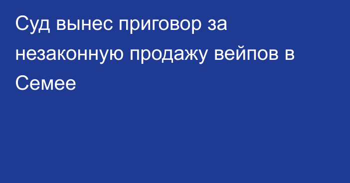Суд вынес приговор за незаконную продажу вейпов в Семее