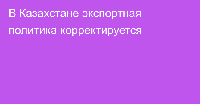 В Казахстане экспортная политика корректируется