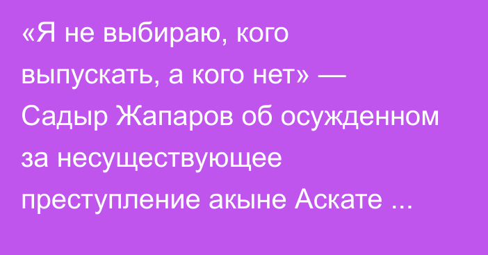  «Я не выбираю, кого выпускать, а кого нет» — Садыр Жапаров об осужденном за несуществующее преступление акыне Аскате Жетигене