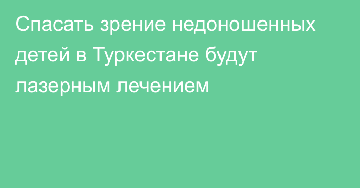 Спасать зрение недоношенных детей в Туркестане будут лазерным лечением