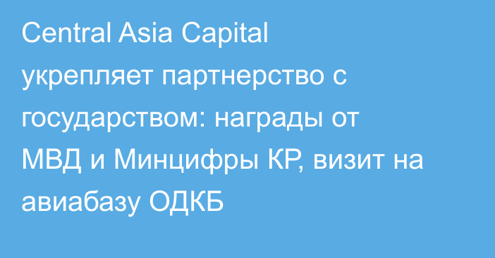 Central Asia Capital укрепляет партнерство с государством: награды от МВД и Минцифры КР, визит на авиабазу ОДКБ