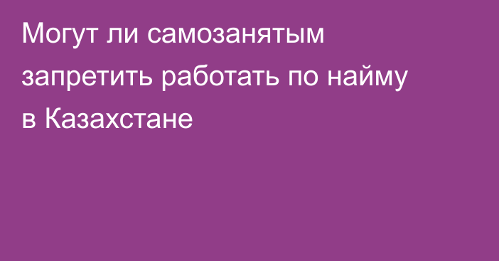 Могут ли самозанятым запретить работать по найму в Казахстане