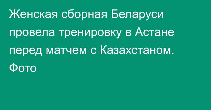 Женская сборная Беларуси провела тренировку в Астане перед матчем с Казахстаном. Фото