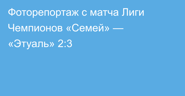 Фоторепортаж с матча Лиги Чемпионов «Семей» — «Этуаль» 2:3