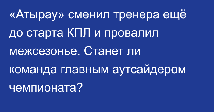 «Атырау» сменил тренера ещё до старта КПЛ и провалил межсезонье. Станет ли команда главным аутсайдером чемпионата?