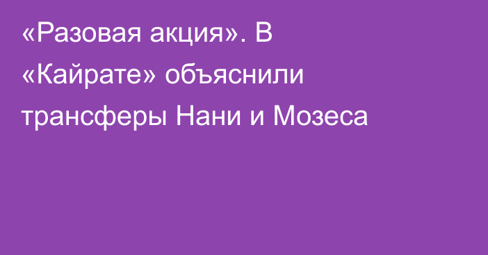 «Разовая акция». В «Кайрате» объяснили трансферы Нани и Мозеса