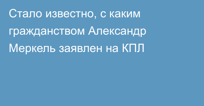 Стало известно, с каким гражданством Александр Меркель заявлен на КПЛ