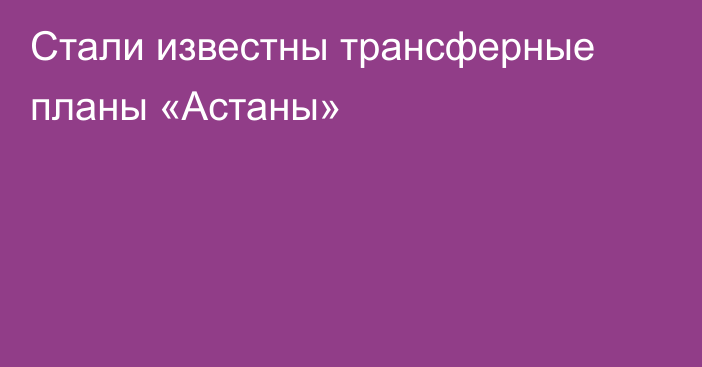 Стали известны трансферные планы «Астаны»
