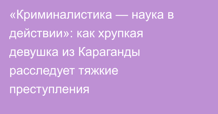 «Криминалистика — наука в действии»: как хрупкая девушка из Караганды расследует тяжкие преступления