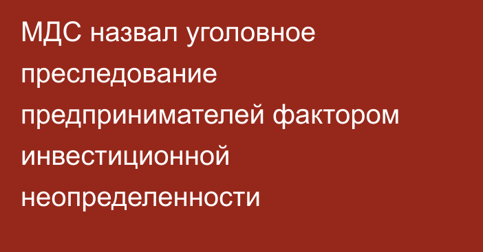 МДС назвал уголовное преследование предпринимателей фактором инвестиционной неопределенности