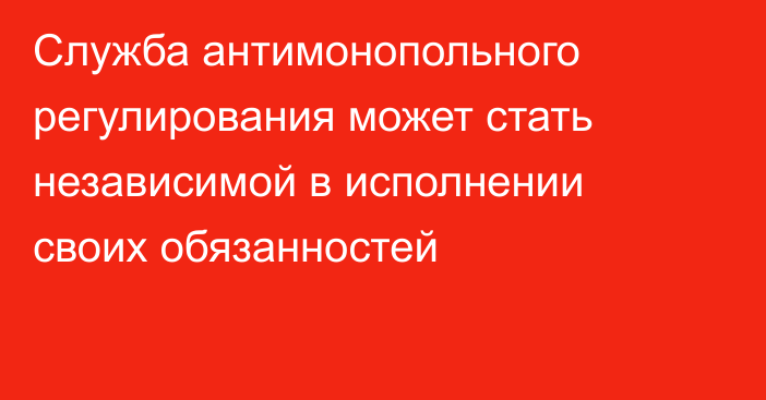 Служба антимонопольного регулирования может стать независимой в исполнении своих обязанностей