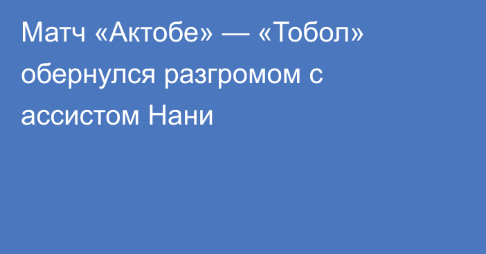 Матч «Актобе» — «Тобол» обернулся разгромом с ассистом Нани