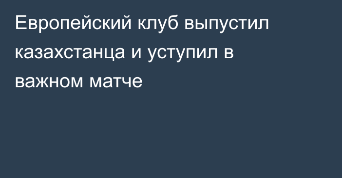 Европейский клуб выпустил казахстанца и уступил в важном матче