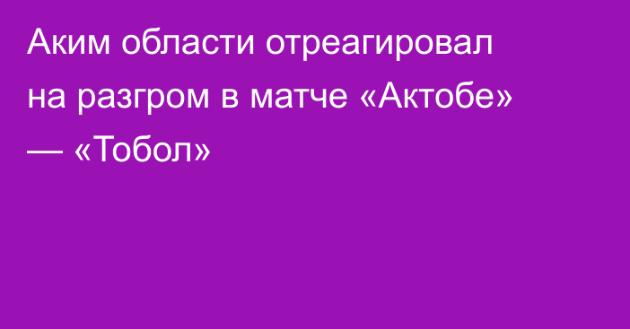 Аким области отреагировал на разгром в матче «Актобе» — «Тобол»