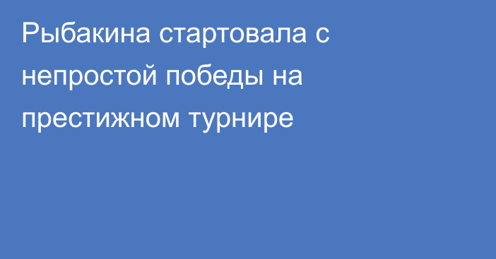 Рыбакина стартовала с непростой победы на престижном турнире