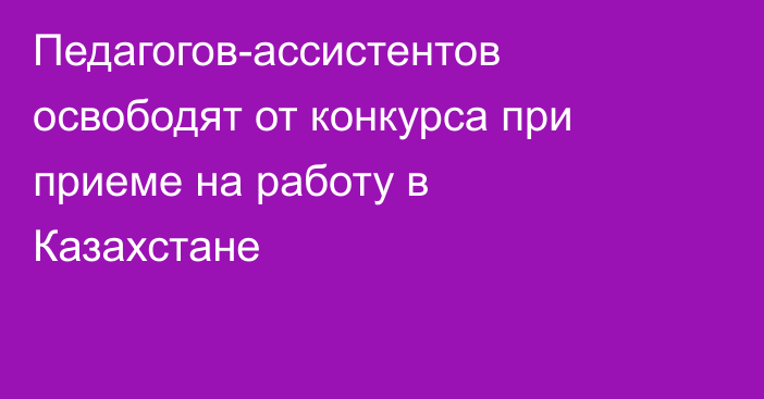 Педагогов-ассистентов освободят от конкурса при приеме на работу в Казахстане