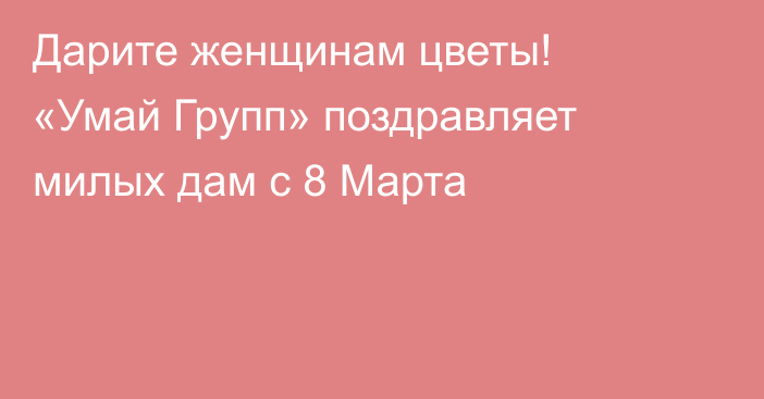 Дарите женщинам цветы! «Умай Групп» поздравляет милых дам с 8 Марта