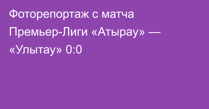 Фоторепортаж с матча Премьер-Лиги «Атырау» — «Улытау» 0:0