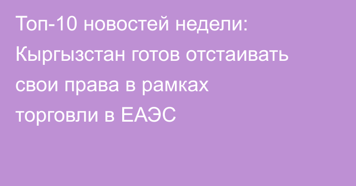 Топ-10 новостей недели: Кыргызстан готов отстаивать свои права в рамках торговли в ЕАЭС
