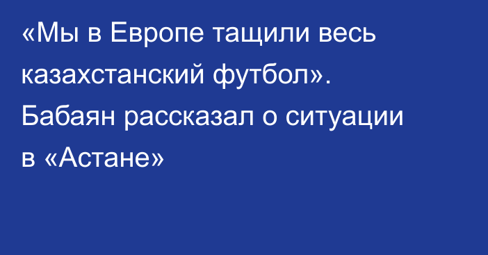 «Мы в Европе тащили весь казахстанский футбол». Бабаян рассказал о ситуации в «Астане»