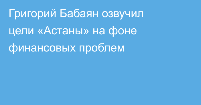 Григорий Бабаян озвучил цели «Астаны» на фоне финансовых проблем