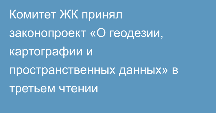 Комитет ЖК принял законопроект «О геодезии, картографии и пространственных данных» в третьем чтении