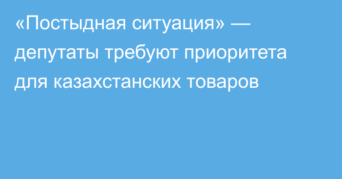 «Постыдная ситуация» — депутаты требуют приоритета для казахстанских товаров
