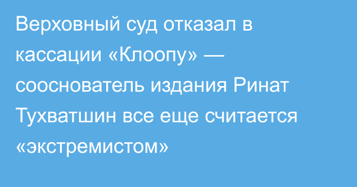 Верховный суд отказал в кассации «Клоопу» — сооснователь издания Ринат Тухватшин все еще считается «экстремистом»