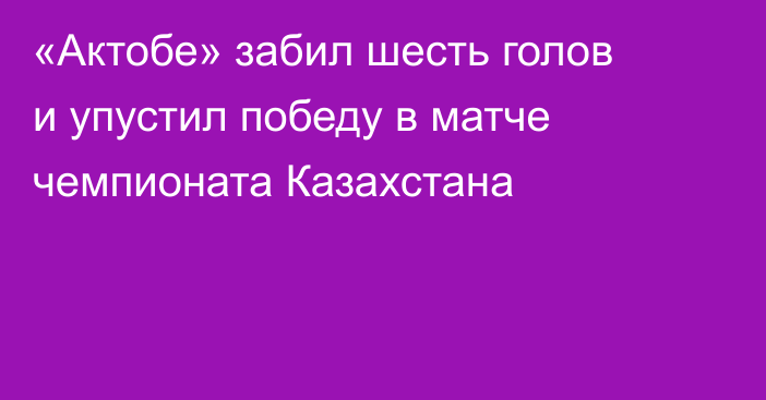 «Актобе» забил шесть голов и упустил победу в матче чемпионата Казахстана