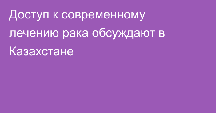 Доступ к современному лечению рака обсуждают в Казахстане