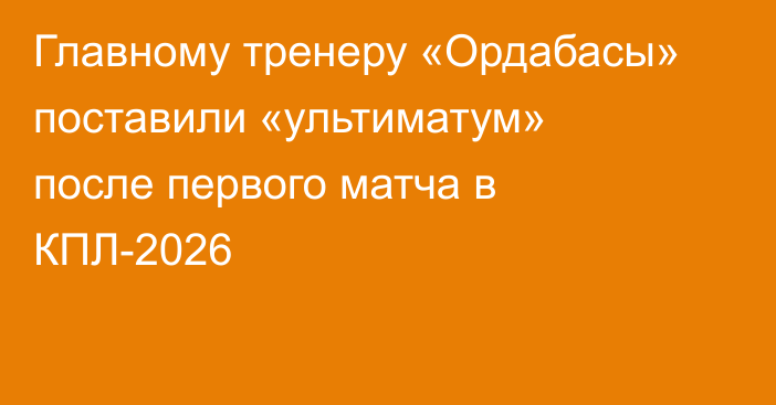 Главному тренеру «Ордабасы» поставили «ультиматум» после первого матча в КПЛ-2026